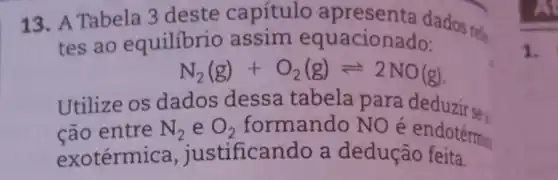 13. A Tabela 3 deste capítulo apresenta dados rele
tes ao equilibrio assim equacionado:
N_(2)(g)+O_(2)(g)leftharpoons 2NO(g)
cão entre N_(2) e O_(2) formando NO é endotérmic
Utilize os dados dessa tabela para deduzirse.
exotérmi ca, justifical ndo a dedução feita.
1.