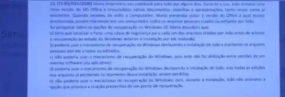 13. (TI-RS/FGV/2020) Maria seu notebook para João por alguns dias. Durante o uso, João instalou uma
nova verslo do MS Office e criou/editou varios documentos planilhas e apresentaçbes, tanto novos como ja
existentes. Quando recebeu de volta o computador, Maria pretendia voltar à vers3o do Office a qual estava
acostumada, porém mantendo em seu computador todos os arquivos pessoais criados ou editados por João.
Ao pesquisar sobre as opçoes de recuperação no Windows 10, Maria descobriu que:
a) teria que localizar e fazer uma copia de segurança para cada um dos arquivos criados por João antes de acionar
a recuperação ao estado do Windows anterior a instalação por ele realizada;
b) poderia usar o mecanismo de recuperação do Windows desfarendo a instalar 30 de João e mantendo os arquivos
pessoais por ele criados ou editados:
c) nào poderia usar o mecanismo de recuperação do Windows, pois este nào faz distinção entre versbes de um
mesmo software (ou aplicativo);
d) poderia usar 0 mecanismo de recuperação do Windows desfazendo a instalação de João, mas todas as edicôes
nos arquivos ja existentes no momento dessa instalaç,bc seriam perdidas;
e) nào poderia usar o mecanismo de recuperaçãc do Windows, pois, durante a instalação, João nào assinalou a
opção que provoca a criação preventiva de um ponto de recuperação.