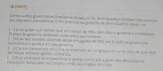 13. (UECE)
Como outros governantes brasileiros do século XX jânio Quadros também nǎo concluiu
seu mandato presidencial. O fim precoce do governo de Jânio Quadros deveu-se
()
a) ao golpe civil -militar que, em março de 1964, derrubou o governo e estabeleceu
21 anos de governo ditatorial conduzidos por militares.
I b) ao seu suicidio, ocorrido ainda em agosto de 1961.em função da grave crise
econômica e politica em seu governo.
()
|c) à sua inesperada renúncia apresentada ao congresso em uma carta na qual dizia
ter forças terriveis agindo contra ele.
I d) ao processo de impeachment aberto contra ele a partir das denúncias de
corrupção feitas pelo seu próprio irmão aos órgãos da mídia.