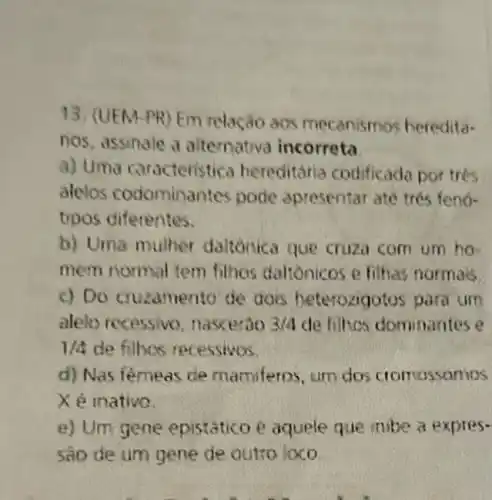 13. (UEM-PR) Em relaçǎo aos mecanismos heredita-
nos, assinale a alternativa incorreta
a) Uma caracteristica hereditária codificada portres
alelos codominantes pode apresentar ate trés fenó-
tipos diferentes.
b) Uma mulher daltonica que cruza com um ho-
mem normal tem filhas daltonicos e filhas normas.
c) Do cruzamento de dois heterozigo los para um
aleto recessive nascerao 3/4 de filhos dominantes e
1/4 de filbos recessivos.
d) Nas femeas de mamiferos, um dos cromossomos
Xé inative.
e) Um gene epistático é aquele que inibe a expres-
sao de um gene de outto Joco