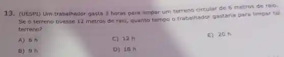 13. (UESPI) Um trabalhador gasta 3 horas para limpar urn terreno circular de 6 metros de raio.
Se o terreno tivesse 12 metros de raio , quanto tempo o trabalhador gastaria para limpar tal
terreno?
A) 6 h
C) 12h
E) 20h
B) 9 h
D) 18 h