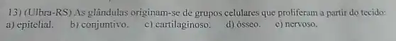 13) (Ulbra-RS) As glândulas originam -se de grupos celulares que proliferam a partir do tecido:
a) epitelial.
b) conjuntivo.
c) cartilaginoso.
d) ósseo.
e) nervoso.