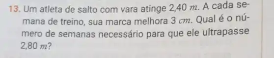 13. Um atleta de salto com vara atinge 2,40 m A cada se-
mana de treino , sua marca melhora 3 cm Qual é o nú-
mero de semanas necessário para que ele ultrapasse
2,80 m?