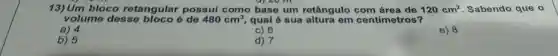 13) Um bloco retangular possui como base um retângulo	120cm^2 Sabendo que o
volume desse ó de 480cm^3 qual é sua em centimetros?
c) 6
a) 4
e) 8
b) 5
d) 7