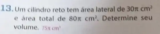 13. Um cilindro reto tem área lateral de 30pi cm^2
e drea total de 80pi cm^2 . Determine seu
volume. 75pi cm^3