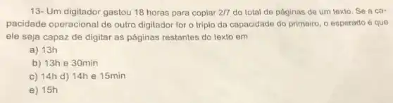 13- Um digitador gastou 18 horas para copiar 2/7 do total de páginas de um texto. Se a ca-
pacidade operacional de outro digitador for o triplo da capacidade do primeiro, o esperado é que
ele seja capaz de digitar as páginas restantes do texto em
a) 13h
b) 13h e 30min
c) 14h d)14h e 15min
e) 15h