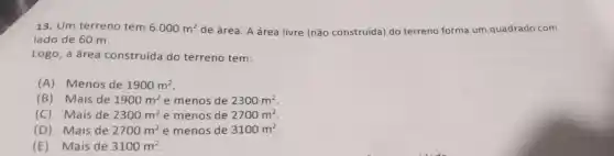 13. Um terreno tem 6.000m^2 de área. A área livre (não construída) do terreno forma um quadrado com
lado de 60 m.
Logo, a área construída do terreno tem:
(A) Menos de 1900m^2
(B) Mais de 1900m^2 e menos de 2300m^2
(C) Mais de 2300m^2 e menos de 2700m^2
(D) Mais de 2700m^2 e menos de 3100m^2
(E)Mais de 3100m^2