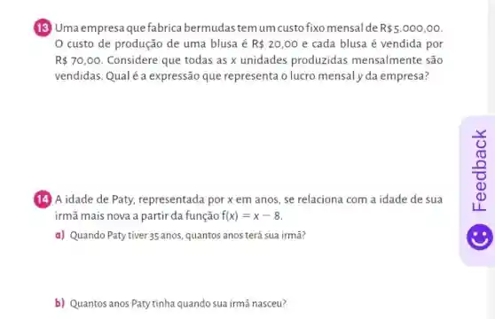 (13) Uma empresa que fabrica bermudas temum custo fixo mensal de R 5.000,00
custo de produção de uma blusa é R 20,00 e cada blusa é vendida por
R 70,00 Considere que todas as x unidades produzidas mensalmente são
vendidas.Qualéa expressão que representa o lucro mensaly da empresa?
(14) A idade de Paty, representada por x em anos se relaciona com a idade de sua
irmã mais nova a partir da função f(x)=x-8
a) Quando Paty tiver 35 anos, quantos anos terá sua irmã?
b) Quantos anos Paty tinha quando sua irmã nasceu?