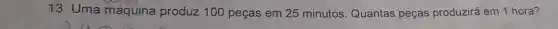 13. Uma máquina produz 100 peças em 25 minutos Quantas peças produzirá em 1 hora?