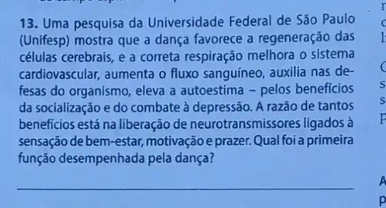 13. Uma pesquisa da Universidade Federal de São Paulo
(Unifesp) mostra que a dança favorece a regeneração das
células cerebrais, e a correta respiração melhora o sistema
cardiovascular, aumenta o fluxo sanguíneo, auxilia nas de-
fesas do organismo, eleva a autoestima - pelos beneficios
da socialização e do combate à depressão. A razão de tantos
beneficios está na liberação de neurotransmiss ores ligados à
sensação de bem-estar motivação e prazer.Qual foi a primeira
função desempenhada pela dança?
c
A
p