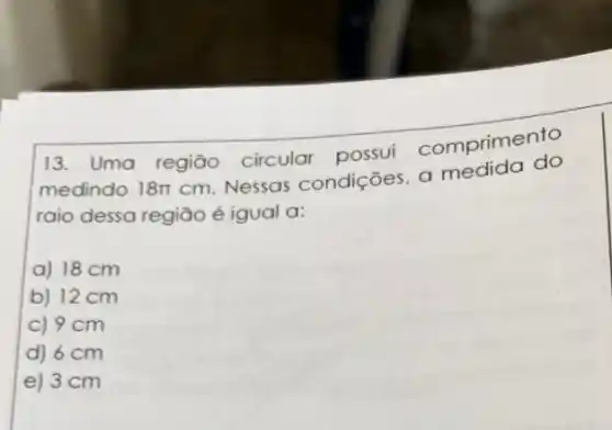 13. Uma regiāo circular possui comprimento
medindo 18pi 
cm. Nessas condições, a medida do
raio dessa região é igual a:
a) 18 cm
b) 12 cm
c) 9 cm
d) 6 cm
e) 3 cm