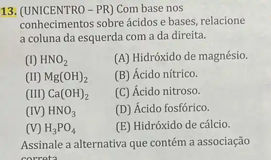 13. (UNICENT RO - PR) Com base nos
conhecime ntos sobre ácidos e bases, relacione
a coluna da esquerda com a da direita.
(I) HNO_(2)
(A) Hidróxido de magnésio.
Mg(OH)_(2)
(B) Ácido nítrico.
(III) Ca(OH)_(2)
(C) Acido nitroso.
(IV) HNO_(3)
(D) Ácido fosfórico.
(V) H_(3)PO_(4)
(E) Hidróxido de cálcio.
Assinale a alternativa que contém a associação