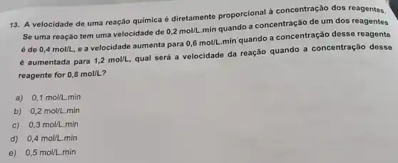 13. A velocidade de uma reação química é diretamente proporcional à concentração dos reagentes.
Se uma reação tem uma velocidade de
0,2mol/L
min quando a concentração de um dos reagentes
é de 0,4mol/L e a velocidade aumenta para
0,6mol/L
min quando a concentração desse reagente
é aumentada para 1,2mol/L
qual será a velocidade da reação quando a concentração desse
reagente for 0,8mol/L
a) 0,1mol/L.min
b) 0,2mol/L.min
C) 0,3mol/L.min
d) 0,4mol/L.min
e) 0,5mol/L.min