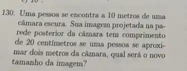 130. Uma pessoa se encontra a 10 metros de uma
câmara escura. Sua imagem projetada na pa-
rede posterior da câmara tem comprimento
de 20 centimetros se uma pessoa se aproxi-
mar dois metros da câmara, qual será o novo
tamanho da imagem?