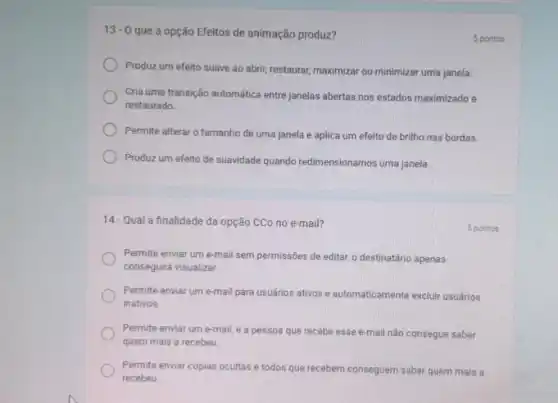 13-0
que a opção Efeitos de animação produz?
Produz um efeito suave ao abrir, restaurar, maximizar ou minimizar uma janela.
Cria uma transição automática entre janelas abertas nos estados maximizado e
restaurado.
Permite alterar o tamanho de uma janela e aplica um efeito de brilho nas bordas.
Produz um efeito de suavidade quando redimensionamos uma janela.
5 pontos
14-Qual a finalidade da opção CCo no e-mail?
Permite enviar um e-mail sem permissões de editar.o destinatário apenas
conseguirá visualizar.
Permite enviar um e-mail para usuários ativos e automaticamente excluir usuários
inativos
Permite enviar um e-mail e a pessoa que recebe esse e-mail não consegue saber
quem mais a recebeu.
Permite enviar cópias ocultas e todos que recebem conseguem saber quem mais a
recebeu
5 pontos