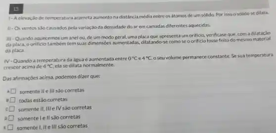 13.
1- Aelevação de temperatura acarreta aumento na distância média entre os átomos de um sólido. Por isso o sólido se dilata.
II - Os ventos são causados pela variação da densidade do ar em camadas diferentes aquecidas.
III - Quando aquecemos um anel ou, de um modo geral, uma placa que apresenta um orificio, verificase que, com a dilatação
da placa, o orificio também tem suas dimensões aumentadas ,dilatando-s como se o orificio fosse feito do mesmo material
da placa.
IV-Quando a temperatura da água é aumentada entre 0^circ C e 4^circ C
seu volume permanece constante. Se sua temperatura
crescer acima de 4^circ C ela se dilata normalmente.
Das afirmações acima, podemos dizer que:
somente II e III são corretas
todas estão corretas
somente II, III e IV são corretas
somentele II são corretas
somente I . II e III são corretas