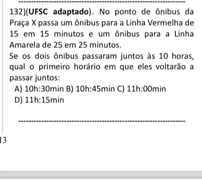 132)(UFSC adaptado). No ponto de ônibus da
Praça X passa um ônibus para a Linha Vermelha de
15 em 15 minutos e um ônibus para a Linha
Amarela de 25 em 25 minutos.
Se os dois ônibus passaram juntos às 10 horas,
qual o primeiro horário em que eles voltarão a
passar juntos:
A) 10h:30min B) 10h:45min C) 11h:00min
D) 11h:15min