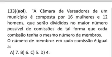 133)(uol). "A Câmara de Vereadores de um
município é composta por 16 mulheres e 12
homens, que serão divididos no maior número
possivel de comissões de tal forma que cada
comissão tenha o mesmo número de membros.
número de membros em cada comissão é igual
a:
A) 7. B) 6. C)5. D) 4.