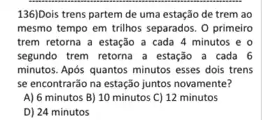 136)Dois trens partem de uma estação de trem ao
mesmo tempo em trilhos separados. O primeiro
trem retorna a estação a cada 4 minutos e o
segundo trem retorna a estação a cada 6
minutos. Após quantos minutos esses dois trens
se encontrarão na estação juntos novamente?
A) 6 minutos B)10 minutos C) 12 minutos
D) 24 minutos