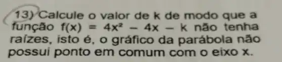 13)alcule o valor de k de modo que a
função f(x)=4x^2-4x-k não tenha
raizes,isto é, o gráfico da parábol a não
possui ponto em comum com o eixo x.