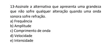 13-Assinale a alternativa que apresenta uma grandeza
que não sofre qualquer alteração quando uma onda
sonora sofre refração.
a) Frequência
b)Amplitude
c) Comprimento de onda
d) Velocidade
e) Intensidade