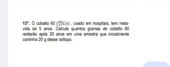 13^circ  . 0 cobalto 60(_(27)^60Co) , usado em hospitais, tem meia-
vida de 5 anos quantos gramas de cobalto 60
restarão após 20 anos em uma amostra que inicialmente
continha 20 g desse isótopo.