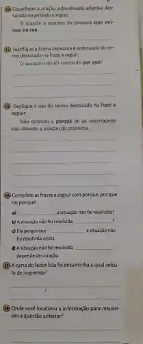 (13)Classifique a oração subordinada adjetiva des-
tacada no período a seguir.
E grande o número de pessoas que mo-
ram na rua.
__
14 Justifique a forma separada e acentuada doter-
mo destacado na frase a seguir.
assunto não foi resolvido por quê?
__
(15)Explique o uso do termo destacado na frase a
seguir.
Não entendo o porquê de as reportagens
não citarem a solução do problema.
__
16 Complete as frases a seguir com porque por que
ou por quê.
__
? b) A situação não foi resolvida __
c) Ela perguntou __ a situação não
foi resolvida ainda.
d) A situação não foi resolvida __
depende de votação.
(17) A carta do leitor lida foi encaminha a qual veícu-
lode imprensa?
__
18 Onde você localizou a informação para respon-
derà questão anterior?
__