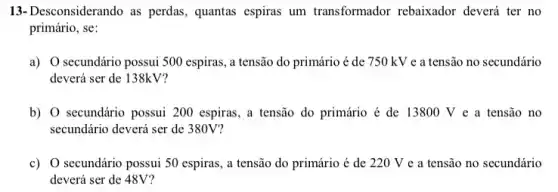 13-Desconsiderando as perdas, quantas espiras um transformador rebaixador deverá ter no
primário, se:
a) O secundário possui 500 espiras, a tensão do primário é de 750 kV e a tensão no secundário
deverá ser de 138kV?
b) O secundário possui 200 espiras, a tensão do primário é de 13800 V e a tensão no
secundário deverá ser de 380V?
c) 0 secundário possui 50 espiras, a tensão do primário é de 220 V e a tensão no secundário
deverá ser de 48V?