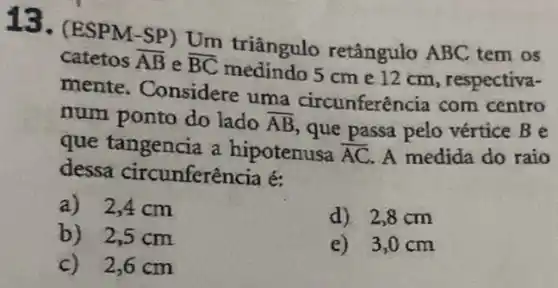 13.(ESPM-SP) Um triângulo retângulo ABC tem os
catetos overline (AB) e overline (BC)
medindo 5 cm e 12 cm, respectiva-
mente. Considere uma circunferên cia com centro
num ponto do lado overline (AB)
, que passa pelo vértice B e
que tangencia a hipotenusa overline (AC) A medida do raio
dessa circunferência é:
a)2,4 cm
b) 2,5 cm
d) 2,8 cm
e) 3,0cm
c)2,6 cm