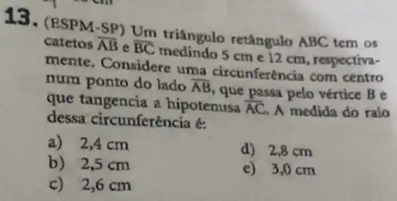 13.(ESPM-SP) Um triângulo retângulo ABC tem os
catetos overline (AB) e overline (BC)
5 cm e 12 cm, respectiva-
mente. Considere uma circunferên cia com centro
num ponto do lado overline (AB)
que passa pelo vértice B e
que tangencia a hipotenusa overline (AC) . A medida do raio
dessa circunferência 6.
a)2,4 cm
d) 2,8cm
b) 2,5 cm
c) 3,0 cm
c) 2,6 cm