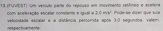 13.(FUVEST) Um veiculo parte do repouso em movimento retilineo e acelera
com aceleração escalar constante e igual a 2,0m/s^2 Pode-se dizer que sua
velocidade escalar e a distância percorrida após 3 ,0 segundos, valem,
respectivamente: