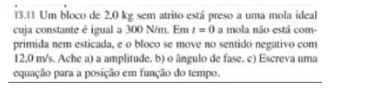 13.II Um bloco de 20 kg sem atrito está preso a uma mola ideal
cuja constante igual a 300N/m Em r=0 a mola nào está com-
primida nem esticada, e o bloco se move mo sentido negativo com
12.0m/s Ache a) a amplitude, b) o ângulo de fase. c)Escreva uma
__
do