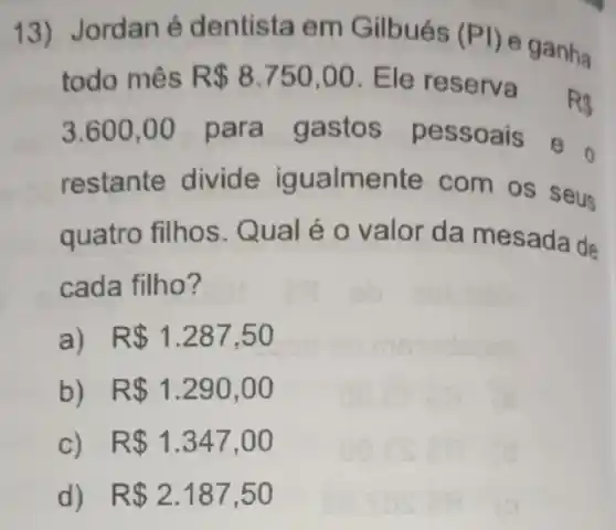 13)Jordan é dentista em Gilbués (PI)
e ganha
todo mês R 8.750,00 . Ele reserva
R3
3.600,00 para gastos pessoais
restante divide igualme nte com os seus
quatro filhos . Qual é o valor da mesada de
cada filho?
a) R 1.287,50
b) R 1.290,00
c) R 1.347,00
d) R 2.187,50