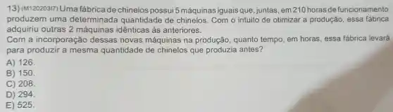 13)(M120203I7) Uma fábrica de chinelos possui 5 máquinas iguais que , juntas, em 210 horasde funcionamento
produzem uma determinada quantidade de chinelos Com o intuito de otimizar a produção , essa fábrica
adquiriu outras 2 máquinas idênticas às anteriores.
Com a incorporação dessas novas máquinas na produção , quanto tempo em horas , essa fábrica levará
para produzir a mesma quantidade de chinelos que produzia antes?
A) 126.
B) 150.
C) 208
D) 294
E) 525.