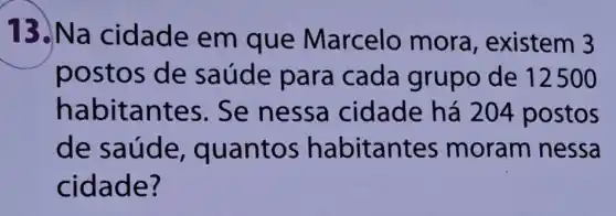 13.Na cidade em que Marcelo mora , existem 3
postos de saúde para cada grupo de 12500
habitantes . Se nessa cidade há 204 postos
de saú de, quantos habitantes moram nessa
cidade?