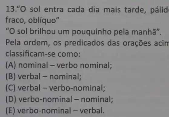 13."O sol entra cada dia mais tarde , pálid
fraco, oblíquo"
"O sol brilhou um pouquinho pela manhã".
Pela ordem, os predicados das orações acin
classificam-se como:
(A) nominal -verbo nominal;
(B) verbal -nominal;
(C) verbal - verbo -nominal;
(D) verbo-nominal - nominal;
(E) verbo-nominal - verbal.