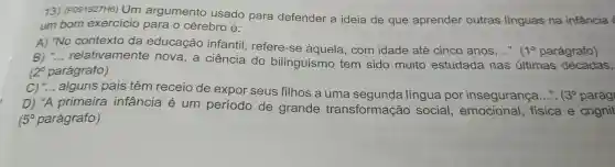 13)(P091927H6)Um argumento usado para defender a ideia de que aprender outras linguas na infância
um bom exercicio para o cérebro é:
A) "No contexto da educação infantil , refere-se àquela , com idade até cinco anos......
1^circ  parágrafo)
B) __ relativamente nova,a ciência do bilinguismo tem sido muito estudada nas últimas décadas,
12^circ  parágrafo)
C)alguns pais têm receio de expor seus filhos a uma lingua por insegurança...". 3^circ  parág
D) "A primeira infância é um período de grande transformação social fisica e cognit
15^circ  parágrafo)