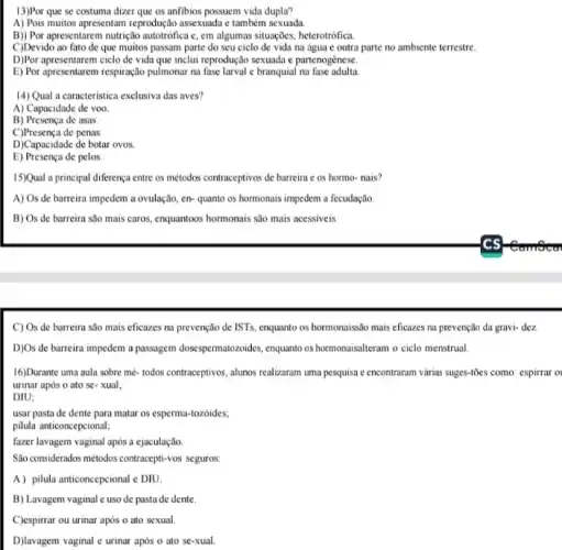 13)Por que se costuma dizer que os anfibios possuem vida dupla?
A) Pois muitos apresentam reprodução assexuada e também sexuada
B)) Por apresentarem nutrição autotrófica c, em algumas situações, heterotrófica.
C)Devido ao fato de que muitos passam parte do seu ciclo de vida na água c outra parte no ambiente terrestre.
D)Por apresentarem ciclo de vida que inclui reprodução sexuada e partenogênese.
E) Por apresentarem respiração pulmonar na fase larval c branquial na fase adulta
14) Qual a caracteristica exclusiva das aves?
A) Capacidade de voo.
B) Presença de asas.
C)Presença de penas.
D)Capacidade de botar ovos.
E) Presença de pelos.
15)Qual a principal diferença entre os métodos contraceptivos de barreira e os hormo- nais?
A) Os de barreira impedem a ovulação, en-quanto os hormonais impedem a fecudação.
B) Os de barreira são mais caros, enquantoos hormonais são mais acessiveis
C) Os de barreira são mais eficazes na prevenção de ISTs, enquanto os hormonaissão mais eficazes na prevenção da gravi-dez
D)Os de barreira impedem a passagem dosespermatozoides, enquant os hormonaisalteram o cielo menstrual.
16)Durante uma aula sobre mé- todos contraceptivos, alunos realizaram uma pesquisa e encontraran várias sugges-tôcs como: espirrar
urinar após o ato se-xual:
DIU;
usar pasta de dente para matar os esperma -tozoides;
pilula anticoncepcional;
fazer lavagem vaginal apos a ejaculação.
Sao considerados métods:contraceptiv-vos seguros:
A) pilula anticoncepcional e DIU.
B) Lavagem vaginal c uso de pasta de dente.
C)espirrar ou urinar após o ato sexual
D)lavagem vaginal e urinar após o ato se xual.