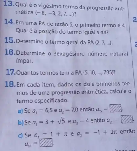 13.Qual é o vigésimo termo da progressão arit-
mética (-8,-3,2,7,ldots )
14. Em uma PA de razão 5, 0 primeiro termo é 4.
Qual é a posição do termo igual a 44?
15. Determine o termo geral da PA(2,7,ldots )
16.Determine o sexagésimo número natural
impar.
17.Quantos termos tem a PA(5,10,ldots ,785)
18.Em cada item, dados os dois primeiros ter-
mos de uma progressão aritmética, calcule o
termo especificado.
a) Se a_(1)=6,5 e a_(2)=7,0 então a_(15)=
b) Se a_(1)=3+sqrt (5) e a_(2)=4 então a_(20)=
c) Se a_(1)=1+pi  e a_(2)=-1+2pi  então
a_(10)=