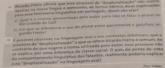 13)
Ricardo Frefre afirma que esse processo de "despluralização" não ocorre
apenas na nossa lingua e apresenta, de forma irônica, duas explicações
para esse fenômeno linguistico em portugués Quaís são elas?
a) Qualéo motivo apresentado pelo autor para não se falar o plural no
Rio Grande do Sul?
b) Em que se diferencia o uso do plural entre paulistanos e gaúchos, se-
gundo Freire?
14)
É possivel observar, na linguagem oral e em contextos informais, que o
processo de "des pluralização" a quese refere Ricardo Freireé comum. Ao
contrário do que sugere a ironia utilizada pelo autor, esse processo não
se explica por uma diferença de classe social O que, do ponto de vista
do comportamento linguistico dos falantes realmente poderia explicar
essa "despluralização" na linguagem oral?