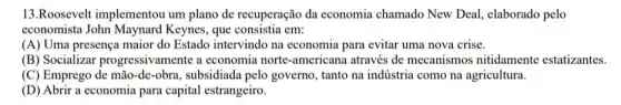 13.Roosevelt implementou um plano de recuperação da economia chamado New Deal, elaborado pelo
economista John Maynard Keynes, que consistia em:
(A) Uma presença maior do Estado intervindo na economia para evitar uma nova crise.
(B) Socializar progressivamente a economia norte-americana através de mecanismos nitidamente estatizantes.
(C) Emprego de mão -de-obra, subsidiada pelo governo, tanto na indústria como na agricultura.
(D) Abrir a economia para capital estrangeiro.