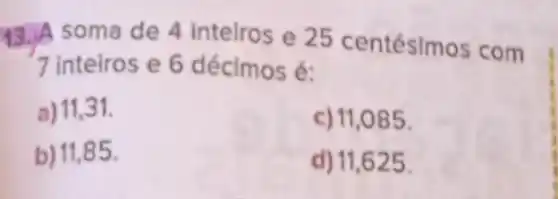 13.soma de 4 inteiros e 25 centésimos com
7 inteiros e 6 décimos é:
a) 11,31 .
c) 11,085 .
b) 11,85 .
d) 11,625 .