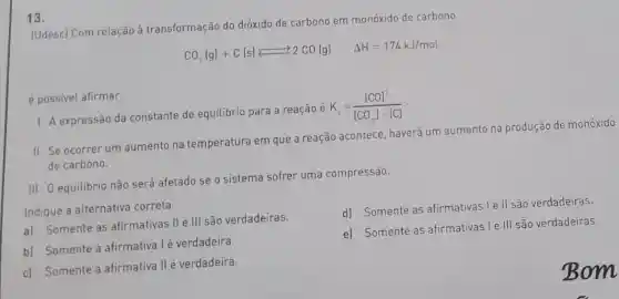 13.
(Udesc) Com relação à transformação do dióxido de carbono em monóxido de carbono
CO_(2)(g)+C(s)leftarrows 2CO(g) Delta H=174kJ/mol
é possivel afirmar:
1. A expressão da constante de equilibrio para a reação é
K_(c)=([CO]^2)/([CO_(2)]cdot [C])
II. Se ocorrer um aumento na temperatura em que a reação acontece, haverá um aumento na produção de monóxido
de carbono.
III. O equilibrio não será afetado se o sistema sofrer uma compressão.
Indique a alternativa correta.
a) Somente as afirmativas II e III são verdadeiras.
d) Somente as afirmativas le II são verdadeiras.
b) Somente a afirmativa I é verdadeira.
e) Somente as afirmativas l e
111 são verdadeiras.
c) Somente a afirmativa II é verdadeira.
Bom