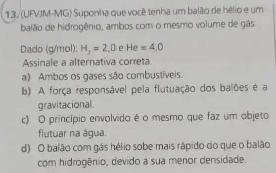 (13./(UFVJM-MG)Suponha que você tenha um balão de hélio e um
balão de hidrogênio , ambos com o mesmo volume de gás.
Dado (g/mol):H_(2)=2,0eHe=4,0
Assinale a alternativa correta.
a) Ambos os gases são combustiveis.
b) A força responsável pela flutuação dos balões e a
gravitacional.
c) 0 principio envolvido é o mesmo que faz um objeto
flutuar na água.
d) Obalão com gás hélio sobe mais rápido do que o balão
com hidrogênio devido a sua menor densidade.