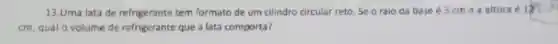 13.Uma lata de refrigerante tem formato de um cilindro circular reto Se o raio da base é 3 cme a altura é in
cm, qual o volume de refrigerante que a lata comporta?