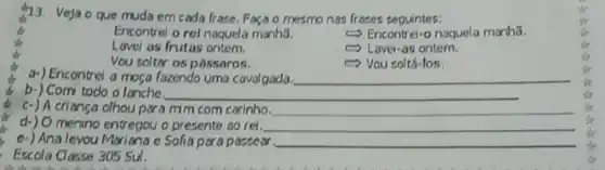 13.
Veja o que muda em cada frase, Foca o mesmo nas frases seguintes:
Encontrel o rel naquela manha.
Encontrel-o naquela menha.
Lavei as frutas ontem.
- Lavei-as ontem.
Vou soltar os pássaros.
- Vou soltá-los.
a-) Encontrel a mosa fazendo uma cavalgada. __
b-) Comi todo o lanche.	__
c-) A criança olhou para mim com carinho. __
menino entregou o presente so rei. __
e-) Ana levou Maxiana e Solia para passear. __
Escola Classe 305 Sul.