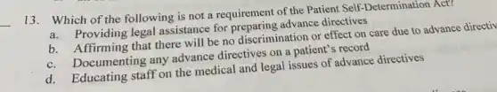 __
13.Which of the following is not a requirement of the Patient Self-Determination Act?
Providing legal assistance for preparing advance directives
b. Affirming that there will be no discrimination or effect on care due to advance directiv
b.Documenting any advance directives on a patient 's record
d. Educating staff on the medical and legal issues of advance directives