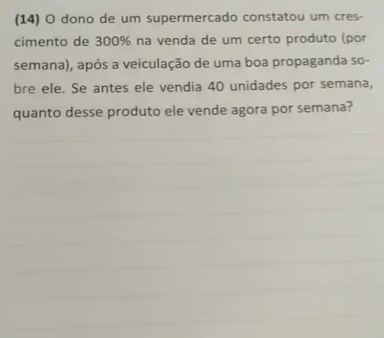 (14) 0 dono de um supermerc ado constatou um cres-
cimento de 300%  na venda de um certo produto (por
semana), após a veiculação de uma boa propaganda so-
bre ele. Se antes ele vendia 40 unidades por semana,
quanto desse produto ele vende agora por semana?