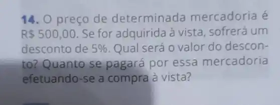 14. 0 preço de determina da mercadoria é
R 500,00 Se for adquirida à vista, sofrerá um
desconto de 5%  Qual será o valor do descon-
to? Quanto se pagará por essa mercadoria
efetuando-se a compra à vista?