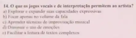 14. 0 que os jogos vocais e de interpretação permitem ao artista?
a) Explorar e expandir suas capacidades expressivas
b) Focar apenas no volume da fala
c) Aprender técnicas de improvisação musical
d) Diminuir o uso de emocoes
e) Facilitar a leitura de textos complexos